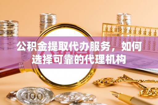 谯城公积金提取代办服务，如何选择可靠的代理机构