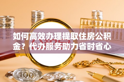 谯城如何高效办理提取住房公积金？代办服务助力省时省心