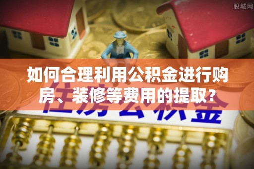 谯城如何合理利用公积金进行购房、装修等费用的提取？