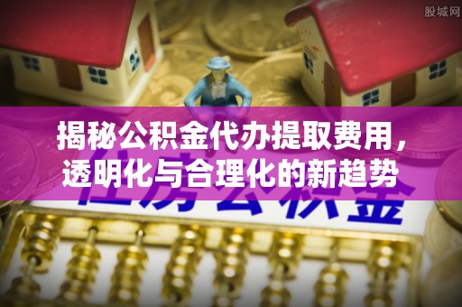 谯城揭秘公积金代办提取费用，透明化与合理化的新趋势
