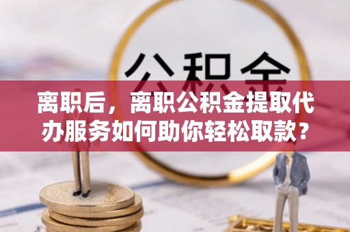谯城离职后，离职公积金提取代办服务如何助你轻松取款？