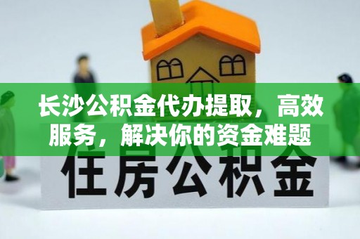 谯城长沙公积金代办提取，高效服务，解决你的资金难题