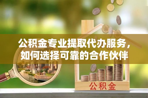 谯城公积金专业提取代办服务，如何选择可靠的合作伙伴