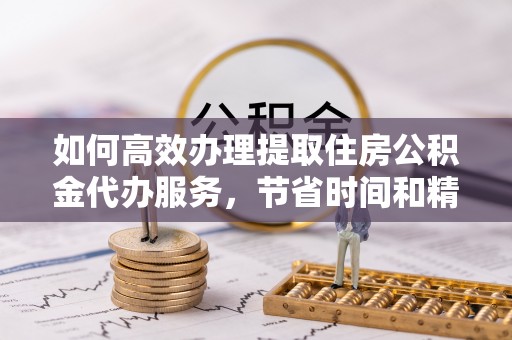 谯城如何高效办理提取住房公积金代办服务，节省时间和精力
