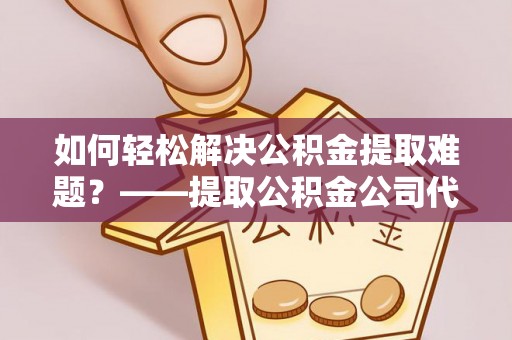 谯城如何轻松解决公积金提取难题？——提取公积金公司代办服务解析