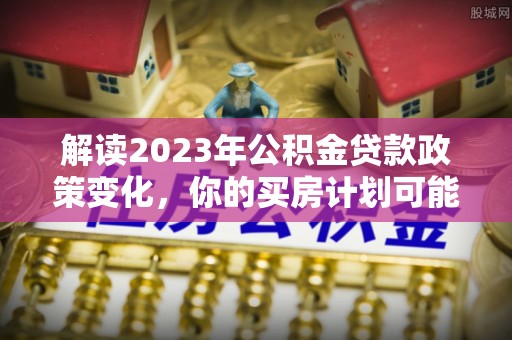 谯城解读2023年公积金贷款政策变化，你的买房计划可能需要重新规划