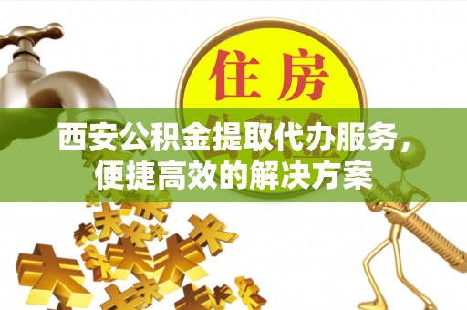 谯城西安公积金提取代办服务，便捷高效的解决方案