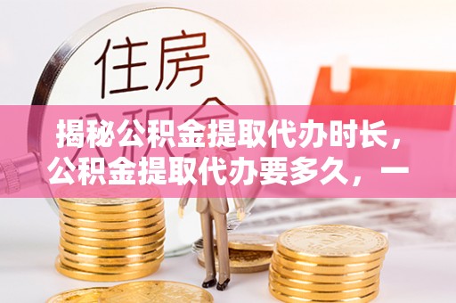 谯城揭秘公积金提取代办时长，公积金提取代办要多久，一文读懂全流程