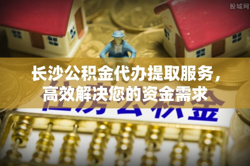 谯城长沙公积金代办提取服务，高效解决您的资金需求