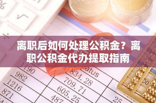 谯城离职后如何处理公积金？离职公积金代办提取指南