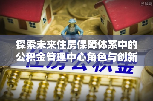 谯城探索未来住房保障体系中的公积金管理中心角色与创新