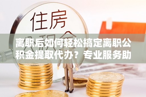 谯城离职后如何轻松搞定离职公积金提取代办？专业服务助你一臂之力