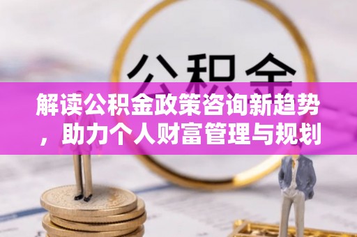 谯城解读公积金政策咨询新趋势，助力个人财富管理与规划