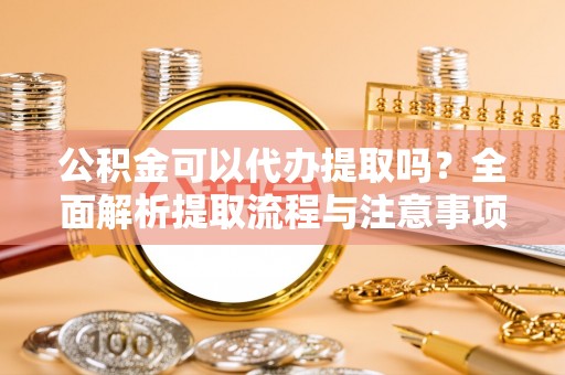 谯城公积金可以代办提取吗？全面解析提取流程与注意事项